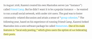 Screen capture of paragraph that reads: "In August 2018, Kazemi created his own Mastodon server (an “instance”) called Friend Camp. But he didn’t want it to be a popular instance — he wanted to run a small social network, with under 100 users. The goal was to foster community-related discussion and attain a sense of “group cohesion.” The following year, based on his experience of running Friend Camp, Kazemi forked Mastodon into a new software package he called Hometown. One of its main features is “local only posting,” which gives users the option of not federating their posts." The last line is highlighted in yellow.