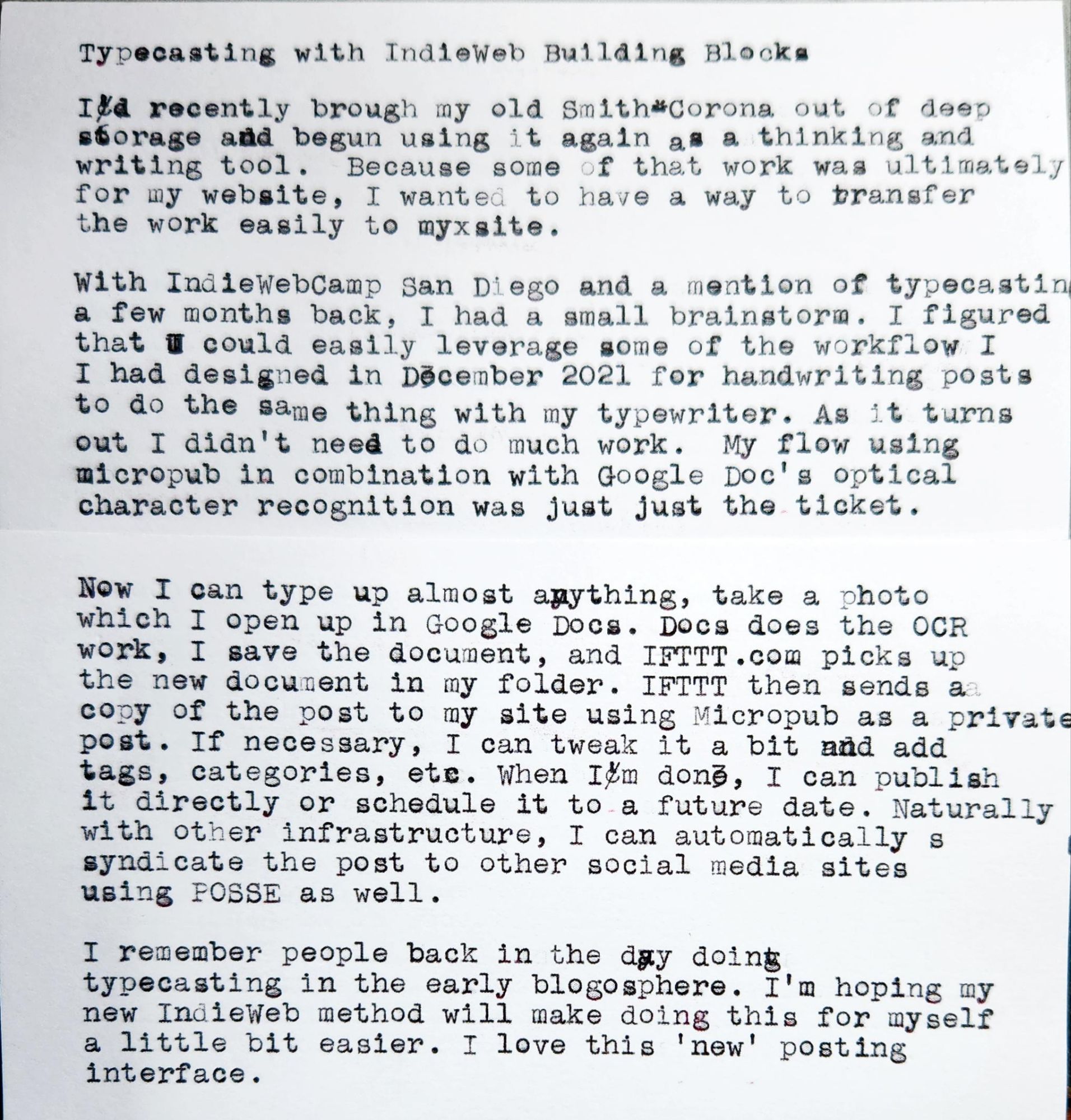 Photo of a typewritten sheet of paper which reads: Typecasting with IndieWeb Building Blocks I recently brough my old Smith-Corona out of deep storage and begun using it again as a thinking and writing tool. Because some of that work was ultimately for my website, I wanted to have a way to transfer the work easily to my site. With IndieWebCamp San Diego and a mention of typecasting a few months back, I had a small brainstorm. I figured that could easily leverage some of the workflow I had designed in December 2021 for handwriting posts to do the same thing with my typewriter. As it turns out, I didn't need to do much work. My flow using micropub in combination with Google Doc's optical character recognition was just just the ticket. Now I can type up almost anything, take a photo which I open up in Google Docs. Docs does the OCR work, I save the document, and IFTTT.com picks up the new document in my folder. IFTTT then sends aa copy of the post to my site using Micropub as a private post. If necessary, I can tweak it a bit and add tags, categories, etc. When I'm done, I can publish it directly or schedule it to a future date. Naturally with other infrastructure, I can automatically syndicate the post to other social media sites using POSSE as well. I remember people back in the day doing typecasting in the early blogosphere. I'm hoping my new IndieWeb method will make doing this for myself a little bit easier. I love this 'new' posting interface.