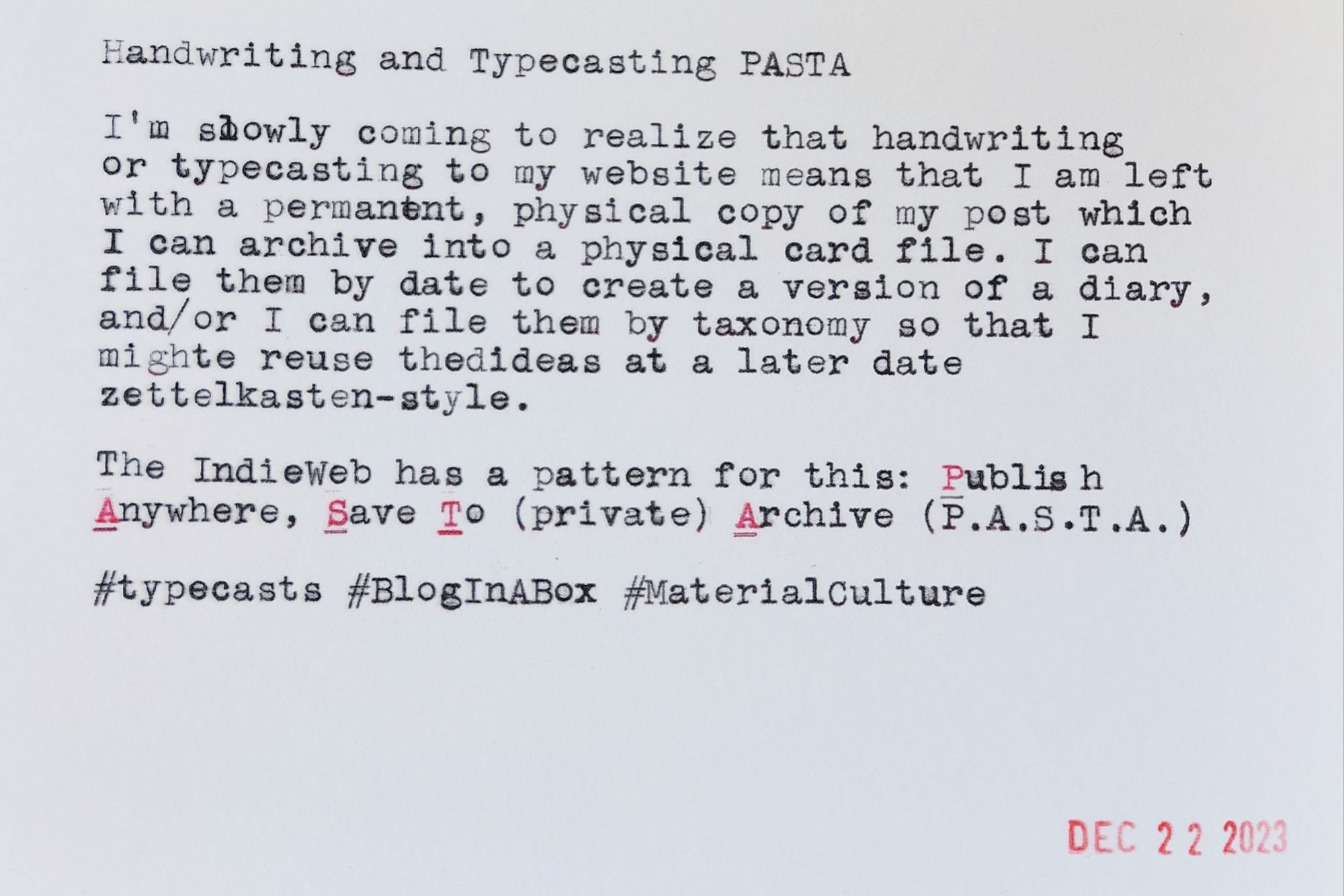 Typewritten index card that reads: Handwriting and Typecasting PASTA 
I'm slowly coming to realize that handwriting or typecasting to my website means that I am left with a permanent, physical copy of my post which I can archive into a physical card file. I can file them by date to create a version of a diary, and/or I can file them by taxonomy so that I might reuse the ideas at a later date zettelkasten-style. 
The IndieWeb has a pattern for this: Publish Anywhere, Save To (private) Archive (P.A.S.T.A.) 
#typecasts #BlogInABox #MaterialCulture 
DEC 22 2023