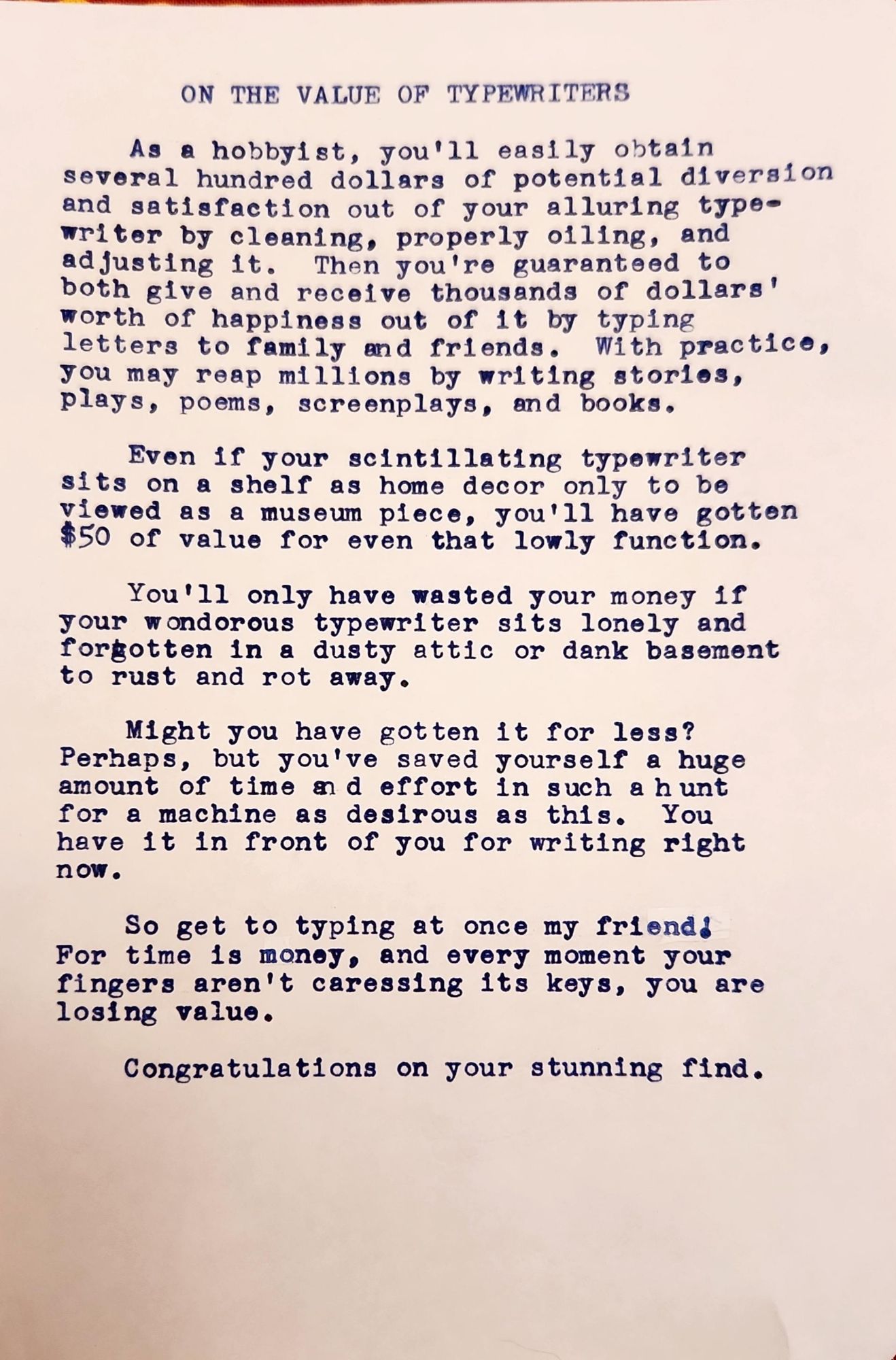 Typewritten page in blue ink that reads: On the value of typewriters As a hobbyist, you'll easily obtain several hundred dollars worth of potential diversion and satisfaction out of your alluring typewriter by cleaning, properly oiling, and adjusting it. Then you're guaranteed to both give and receive thousands of dollars worth of happiness out of it by typing letters to family and friends. With practice, you may reap millions by writing stories, plays, poems, screenplays, and books. Even if your scintillating typewriter sits on a shelf as home decor only to be viewed as a museum piece, you'll have gotten $50 of value for even that lowly function. You'll only have wasted your money if your wondorous typewriter sits lonely and forgotten in a dusty attic or dank basement to rust and rot away. Might you have gotten it for less? Perhaps, but you've saved yourself a huge amount of time and effort in such a hunt for a machine as desirous as this. You have it in front of you for writing right now. So get to typing at once my friend! For time is money, and every moment your fingers aren't caressing its keys, you are losing value. Congratulations on your stunning find.